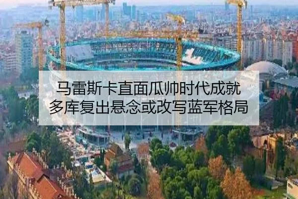 马雷斯卡直面瓜帅时代成就 多库复出悬念或改写蓝军格局