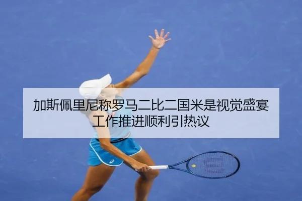加斯佩里尼称罗马二比二国米是视觉盛宴 工作推进顺利引热议